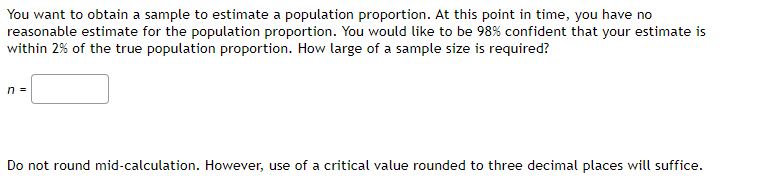 You want to obtain a sample to estimate a population proportion. At this point in time, you have no
reasonable estimate for the population proportion. You would like to be 98% confident that your estimate is
within 2% of the true population proportion. How large of a sample size is required?
n =
Do not round mid-calculation. However, use of a critical value rounded to three decimal places will suffice.