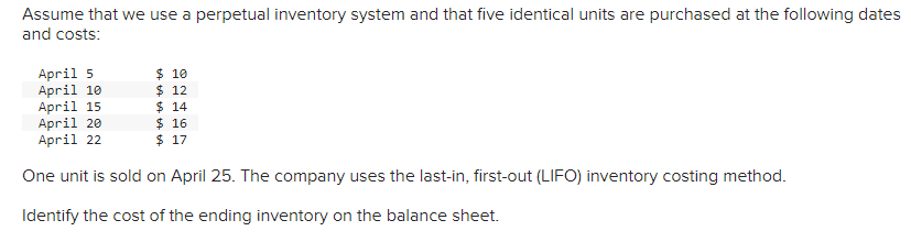 Assume that we use a perpetual inventory system and that five identical units are purchased at the following dates
and costs:
April 5
April 10
$ 10
$ 12
April 15
$14
$ 16
April 20
April 22
$ 17
One unit is sold on April 25. The company uses the last-in, first-out (LIFO) inventory costing method.
Identify the cost of the ending inventory on the balance sheet.