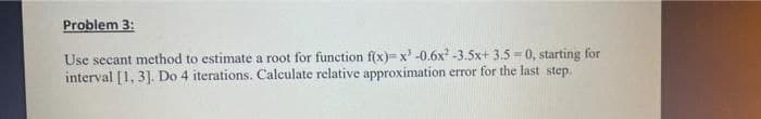 Problem 3:
Use secant method to estimate a root for function f(x)= x³ -0.6x²¹ -3.5x+3.5= 0, starting for
interval [1, 3]. Do 4 iterations. Calculate relative approximation error for the last step.