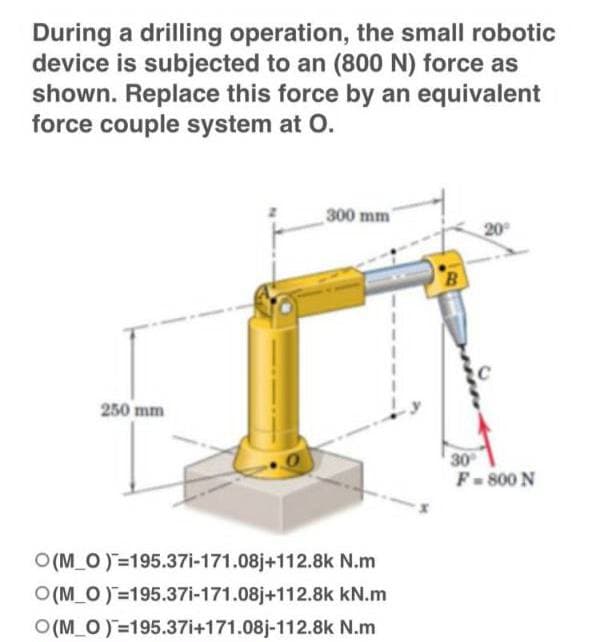 During a drilling operation, the small robotic
device is subjected to an (800 N) force as
shown. Replace this force by an equivalent
force couple system at O.
300 mm
20⁰
250 mm
30°
F = 800 N
O(M_O)=195.37i-171.08j+112.8k
N.m
O(M_O) 195.37i-171.08j+112.8k kN.m
O(M_O)=195.37i+171.08j-112.8k N.m