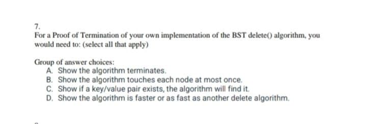 7.
For a Proof of Termination of your own implementation of the BST delete() algorithm, you
would need to: (select all that apply)
Group of answer choices:
A. Show the algorithm terminates.
B. Show the algorithm touches each node at most once.
C. Show if a key/value pair exists, the algorithm will find it.
D. Show the algorithm is faster or as fast as another delete algorithm.