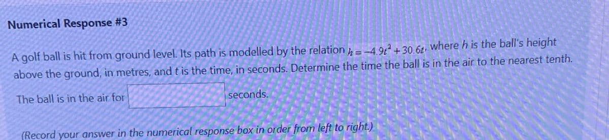 Numerical Response #3
A golf ball is hit from ground level. Its path is modelled by the relation = -4.9² +30.6, where h is the ball's height
above the ground, in metres, and t is the time, in seconds. Determine the time the ball is in the air to the nearest tenth.
The ball is in the air for
seconds.
(Record your answer in the numerical response box in order from left to right.)