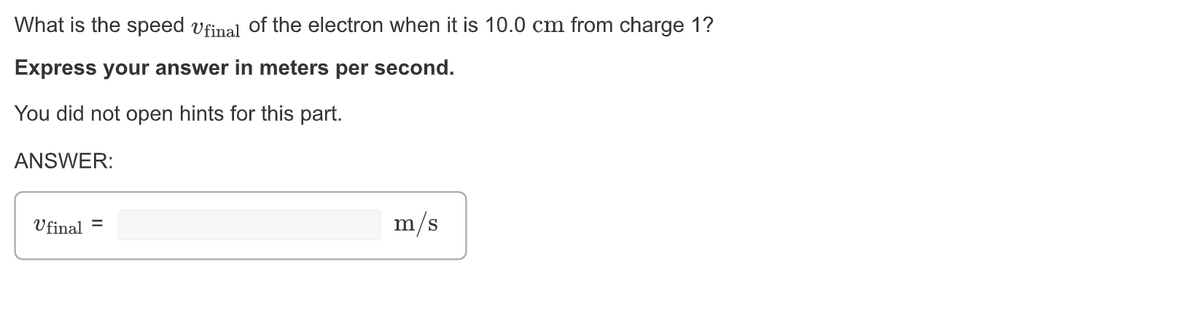 What is the speed ufinal of the electron when it is 10.0 cm from charge 1?
Express your answer in meters per second.
You did not open hints for this part.
ANSWER:
Ufinal =
m/s