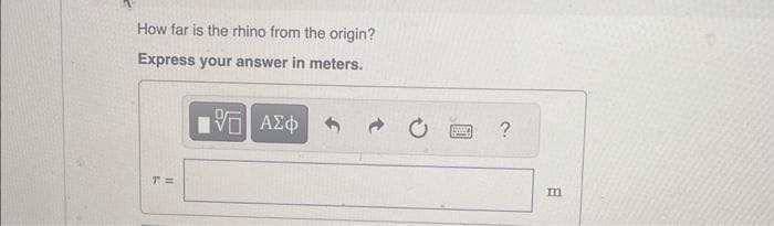 How far is the rhino from the origin?
Express your answer in meters.
15. ΑΣΦ
T=
www
?
m