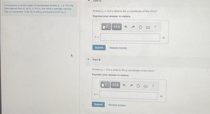 Arhinoceros is at the origin of coordinates at time t;=0. For the
time interval from ty to ty=14.0 s, the rhino's average velocity
has z-component -3.20 m/s and y-component 6.00 m/s.
Part A
At time ₂ = 14.0s what is the 2-coordinate of the rhino?
Express your answer in meters.
15. ΑΣΦ
P =
Submit
Part B
y=
Request Answer
At time - 14,0 s what is the y-coordinate of the rhino?
Express your answer in meters.
15. ΑΣΦΑ
Submit
Request Answer
?
?
m
m
