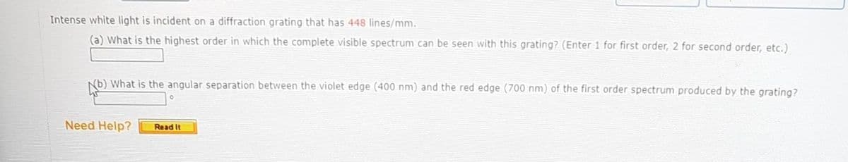 Intense white light is incident on a diffraction grating that has 448 lines/mm.
(a) What is the highest order in which the complete visible spectrum can be seen with this grating? (Enter 1 for first order, 2 for second order, etc.)
b) What is the angular separation between the violet edge (400 nm) and the red edge (700 nm) of the first order spectrum produced by the grating?
W
Need Help?
0
Read It