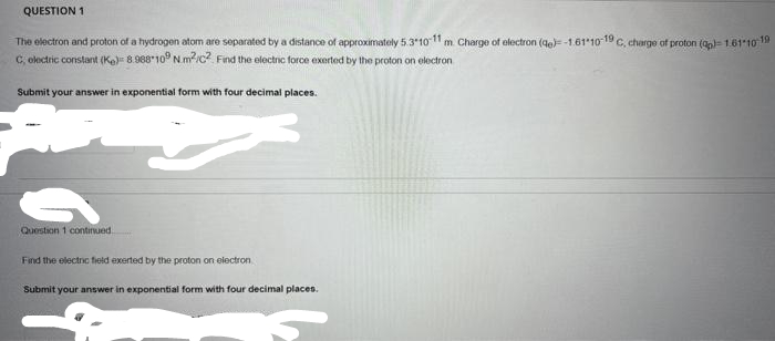 QUESTION 1
The electron and proton of a hydrogen atom are separated by a distance of approximately 5.3-10-11 m. Charge of electron (de)--161-10-19 C, charge of proton (q)-1.61-10-19
C, electric constant (K) 8.988 109 Nm²/C2 Find the electric force exerted by the proton on electron
Submit your answer in exponential form with four decimal places.
X
Question 1 continued
Find the electric field exerted by the proton on electron
Submit your answer in exponential form with four decimal places.