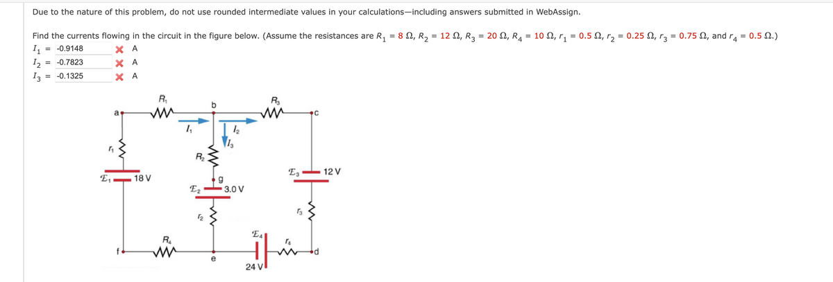 Due to the nature of this problem, do not use rounded intermediate values in your calculations-including answers submitted in WebAssign.
Find the currents flowing in the circuit in the figure below. (Assume the resistances are R₁ : 8 №, R₂ = 12 №, R3 = 20 , R₁ = 10 N, r₁ = 0.5 V, r₂ = 0.25 ₁ r₂ = 0.75 , and r4 = 0.5 №.)
=
4
1₁
XA
XA
XA
12
13
= -0.9148
=
-0.7823
-0.1325
E₁
a
18 V
R₁
R₂
ww
1₁
R₂
E2
12
e
1₂
13
3.0 V
R3
ww
EA
1
24 V
E3
C
12 V