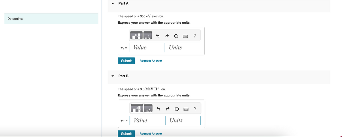 Determine:
Part A
The speed of a 350 eV electron.
Express your answer with the appropriate units.
ve =
Submit
Part B
UH =
Value
Submit
Request Answer
The speed of a 3.8 MeV H+ ion.
Express your answer with the appropriate units.
Value
Units
Request Answer
P
Units
?
?