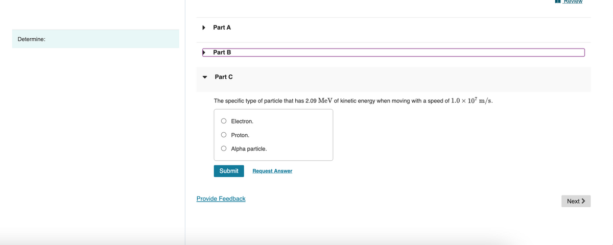 Determine:
Part A
Part B
Part C
The specific type of particle that has 2.09 MeV of kinetic energy when moving with a speed of 1.0 × 107 m/s.
Electron.
Proton.
Alpha particle.
Submit
Provide Feedback
Request Answer
Review
Next >