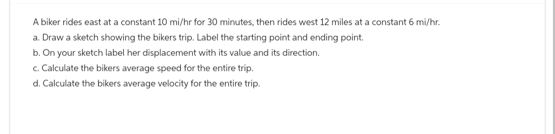 A biker rides east at a constant 10 mi/hr for 30 minutes, then rides west 12 miles at a constant 6 mi/hr.
a. Draw a sketch showing the bikers trip. Label the starting point and ending point.
b. On your sketch label her displacement with its value and its direction.
c. Calculate the bikers average speed for the entire trip.
d. Calculate the bikers average velocity for the entire trip.