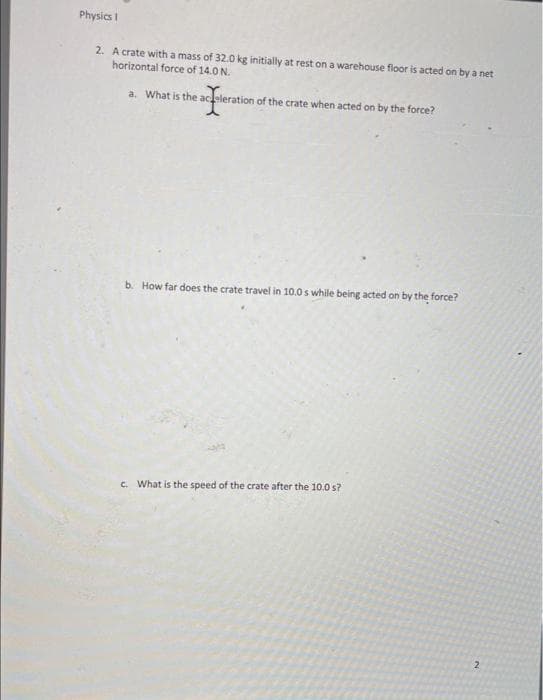 Physics I
2. A crate with a mass of 32.0 kg initially at rest on a warehouse floor is acted on by a net
horizontal force of 14.0 N.
a. What is the acceleration of the crate when acted on by the force?
e acelerati
b. How far does the crate travel in 10.0s while being acted on by the force?
c. What is the speed of the crate after the 10.0 s?
2