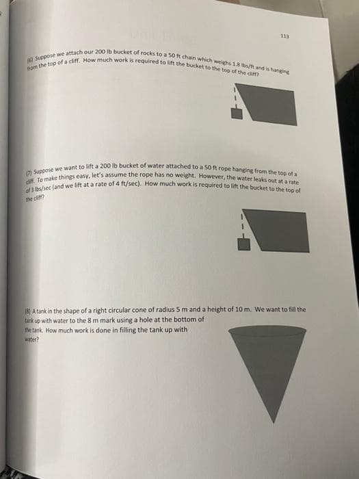 113
(6) Suppose we attach our 200 lb bucket of rocks to a 50 ft chain which weighs 1.8 lbs/t and is hanging
from the top of a cliff. How much work is required to lift the bucket to the top of the cliff?
(7) Suppose we want to lift a 200 lb bucket of water attached to a 50 ft rope hanging from the top of a
cliff. To make things easy, let's assume the rope has no weight. However, the water leaks out at a rate
of 3 lbs/sec (and we lift at a rate of 4 ft/sec). How much work is required to lift the bucket to the top of
the cliff?
18) A tank in the shape of a right circular cone of radius 5 m and a height of 10 m. We want to fill the
tank
up with water to the 8 m mark using a hole at the bottom of
the tank. How much work is done in filling the tank up with
water?
