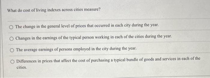 What do cost of living indexes across cities measure?
O The change in the general level of prices that occurred in each city during the year.
O Changes in the earnings of the typical person working in each of the cities during the year.
The average earnings of persons employed in the city during the year.
O Differences in prices that affect the cost of purchasing a typical bundle of goods and services in each of the
cities.