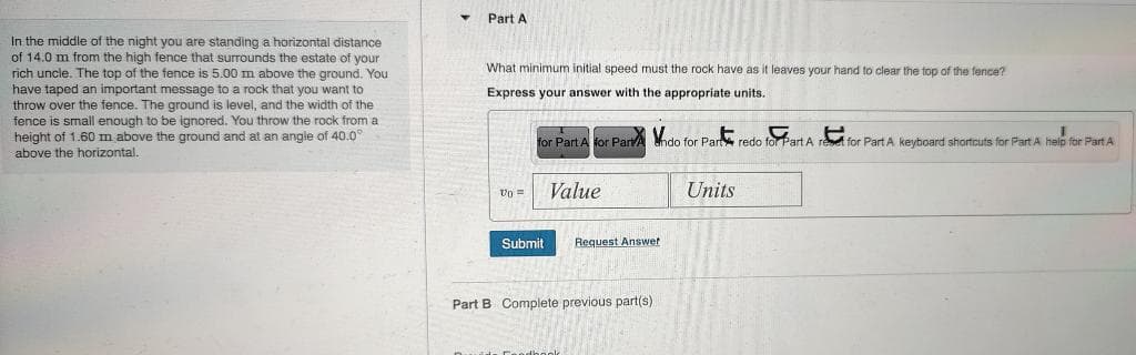 In the middle of the night you are standing a horizontal distance
of 14.0 m from the high fence that surrounds the estate of your
rich uncle. The top of the fence is 5.00 m above the ground. You
have taped an important message to a rock that you want to
throw over the fence. The ground is level, and the width of the
fence is small enough to be ignored. You throw the rock from a
height of 1.60 m above the ground and at an angle of 40.0
above the horizontal.
Part A
What minimum initial speed must the rock have as it leaves your hand to clear the top of the fence?
Express your answer with the appropriate units.
for Part A for Part Indo for Part redo for Part A ret for Part A keyboard shortcuts for Part A help for Part A
00=
Submit
Value
Request Answer
Part B Complete previous part(s)
Units