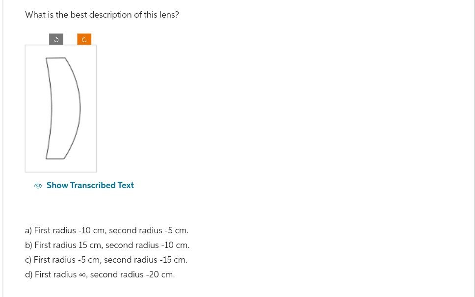 What is the best description of this lens?
Show Transcribed Text
a) First radius -10 cm, second radius -5 cm.
b) First radius 15 cm, second radius -10 cm.
c) First radius -5 cm, second radius -15 cm.
d) First radius ∞, second radius -20 cm.