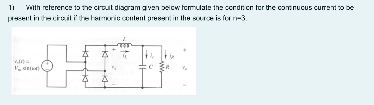 1)
With reference to the circuit diagram given below formulate the condition for the continuous current to be
present in the circuit if the harmonic content present in the source is for n=3.
+
iR
v,(1) =
Vm sin(@r)
C
Vo

