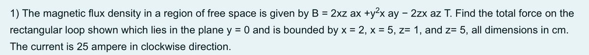 1) The magnetic flux density in a region of free space is given by B = 2xz ax +y²x ay - 2zx az T. Find the total force on the
rectangular loop shown which lies in the plane y = 0 and is bounded by x = 2, x = 5, z= 1, and z= 5, all dimensions in cm.
The current is 25 ampere in clockwise direction.

