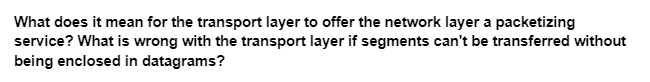 What does it mean for the transport layer to offer the network layer a packetizing
service? What is wrong with the transport layer if segments can't be transferred without
being enclosed in datagrams?