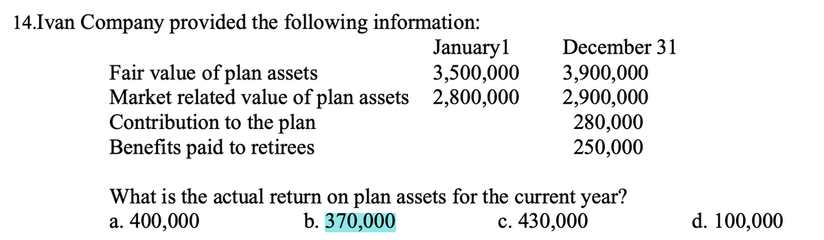 14.Ivan Company provided the following information:
January1
3,500,000
December 31
Fair value of plan assets
Market related value of plan assets 2,800,000
Contribution to the plan
Benefits paid to retirees
3,900,000
2,900,000
280,000
250,000
What is the actual return on plan assets for the current year?
b. 370,000
d. 100,000
a. 400,000
c. 430,000
