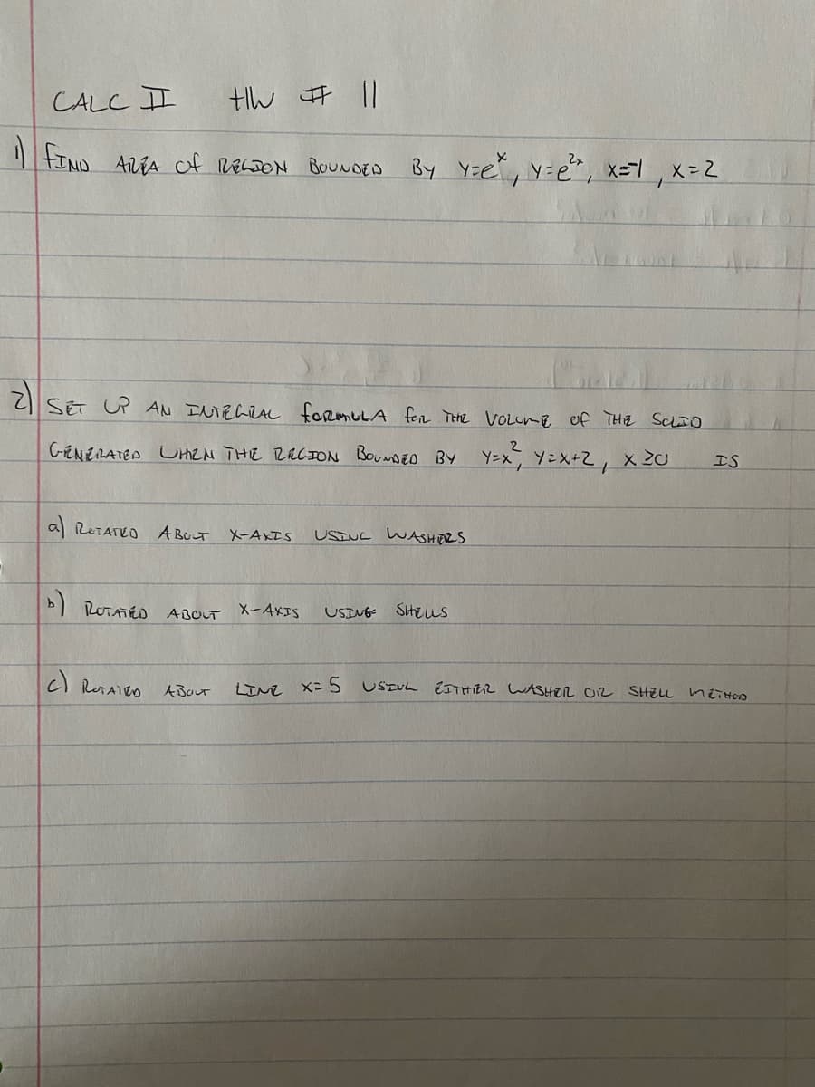 CALC I
| FIND AVTA of RELDON BOUNDED By Y=e, y=e, x=-1, x=2
SET UP AN INTELZAL foRmuLA fer THe VOLume
C-ENERATEN UHEN THE RACION BOUNDEO BY Y=x, Y=X+Z, x 20
IS
al ReTATEO A BOLT
USINC WASHERS
X-AXIS
b) ROTATÉO ABOUT X-4XIS
USING SHEus
cl RotAiEO
ITN X= 5 USIUL EITHIER LASHER O2 SHELL meiton
ABOUT
