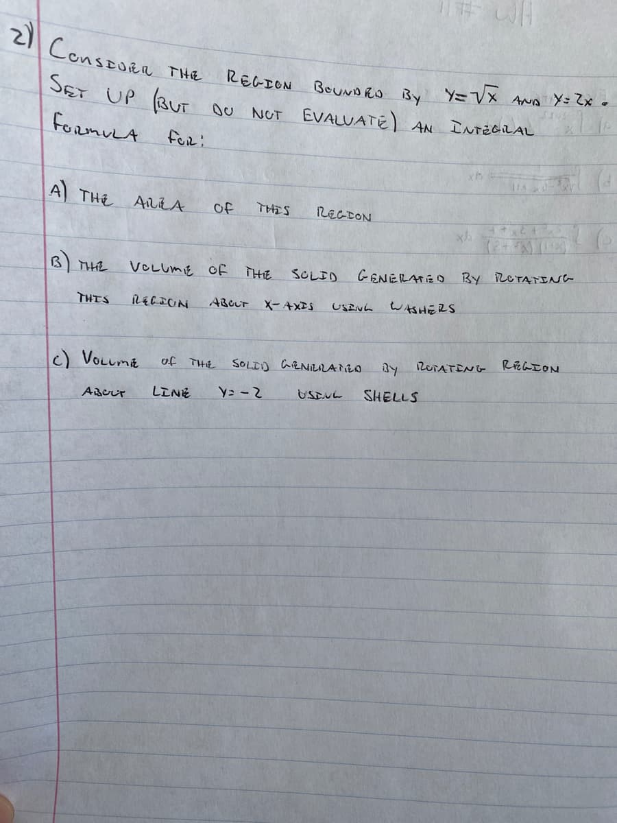 2 ConsEoRa THe
REGION
BeuNDRO By Y=VX ANa Y= Zx o
SET UP (BUT OU NUT EVALUATE) AN INTEGILAL
formuLA
fOR:
A THE
AILLA
of
THIS
RECEON
B THE
GENELATED By ROTATING
VCLUME OE
THE
SOLID
USEN.
WおHERS
THTS
ABCUT
X- AXIS
RUTATING REGION
c) VOLumE
SOLDD GRNILLANZO
of THIE
SHELLS
AAeしr
LINE
