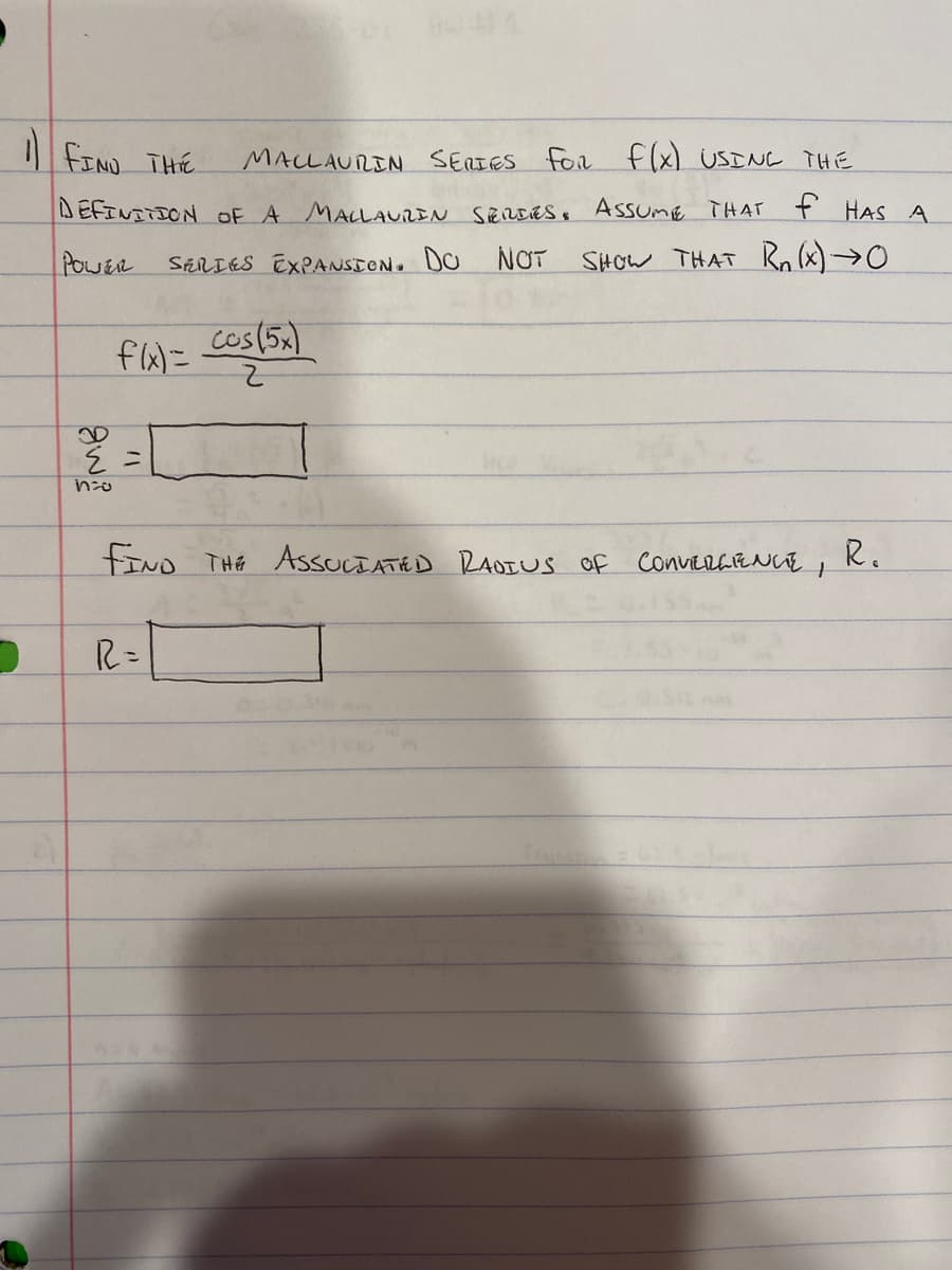 FIND THE
MALLAURIN SERIES for flx) USINC THE
DEFINITION OE A MALLAUREN SERDES. AssumE THAT ť HAS A
POWER
ShRIES EXPANSTON. DO
NOT
SHOW THAT Rn (x)→0O
cos(5x)
FIND THE AssuLTATED RAOIUS of convErGENcE , Ko
R=
