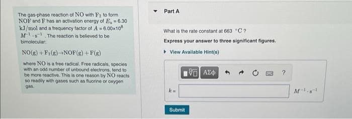 Part A
The gas-phase reaction of NO with F2 to form
NOF and F has an activation energy of E, = 6.30
kJ/mol and a frequency factor of A = 6.00x10
M1.s. The reaction is believed to be
What is the rate constant at 663 °C ?
binolecular:
Express your answer to three significant figures.
NO(8) + F2 (8)NOF(g) +F(g)
• View Available Hint(a)
where NO is a free radical. Free radicals, species
with an odd number of unbound olectrons, tend to
be more reactive. This is one reason by NO reacts
so readily with gases such as fluorine or oxygen
gas.
Submit
