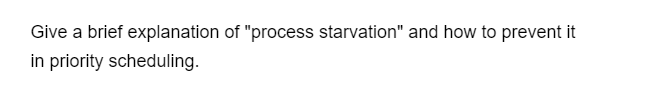 Give a brief explanation of "process starvation" and how to prevent it
in priority scheduling.