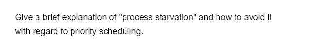 Give a brief explanation of "process starvation" and how to avoid it
with regard to priority scheduling.