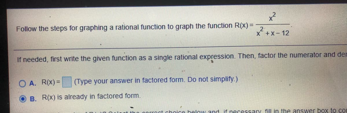 Follow the steps for graphing a rational function to graph the function R(x)%=D-
2
X+X-12
If needed, first write the given function as a single rational expression. Then, factor the numerator and der
O A. R(X)= (Type your answer in factored form. Do not simplify.)
B. R(X) is already in factored form.
rroct choice helow and if necessary fill in the answer box to co
