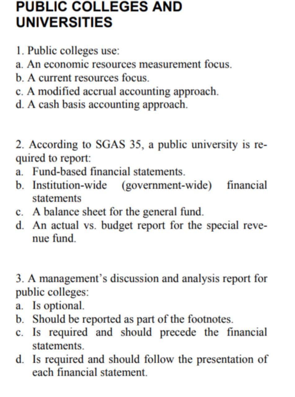 PUBLIC COLLEGES AND
UNIVERSITIES
1. Public colleges use:
a. An economic resources measurement focus.
b. A current resources focus.
c. A modified accrual accounting approach.
d. A cash basis accounting approach.
2. According to SGAS 35, a public university is re-
quired to report:
a. Fund-based financial statements.
b. Institution-wide (government-wide)
financial
statements
c. A balance sheet for the general fund.
d. An actual vs. budget report for the special reve-
nue fund.
3. A management's discussion and analysis report for
public colleges:
a. Is optional.
b. Should be reported as part of the footnotes.
c. Is required and should precede the financial
statements.
d. Is required and should follow the presentation of
each financial statement.
