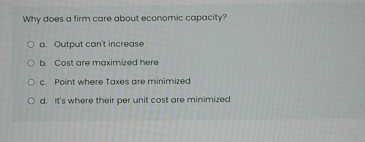 Why does a firm care about economic capacity?
O a. Output can't increase
O b. Cost are maximized here
O c. Point where Taxes are minimized
O d. It's where their per unit cost are minimized
