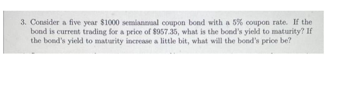 3. Consider a five year $1000 semiannual coupon bond with a 5% coupon rate. If the
bond is current trading for a price of $957.35, what is the bond's yield to maturity? If
the bond's yield to maturity increase a little bit, what will the bond's price be?
