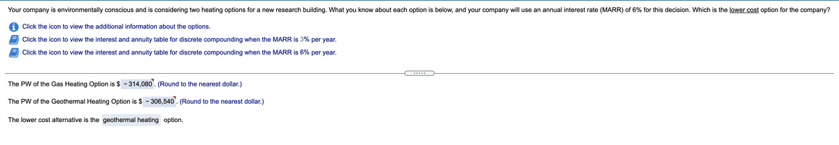 Your company is environmentally conscious and is considering two heating options for a new research building. What you know about each option is below, and your company will use an annual interest rate (MARR) of 6% for this decision. Which is the lower cost option for the company?
i Click the icon to view the additional information about the options.
Click the icon to view the interest and annuity table for discrete compounding when the MARR is 3% per year.
Click the icon to view the interest and annuity table for discrete compounding when the MARR is 6% per year.
The PW of the Gas Heating Option is $ - 314,080`. (Round to the nearest dollar.)
The PW of the Geothermal Heating Option is $ - 306,540'. (Round to the nearest dollar.)
The lower cost alternative is the geothermal heating option.
