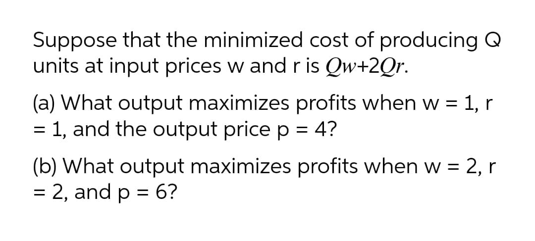 Suppose that the minimized cost of producing Q
units at input prices w and r is Qw+2Qr.
(a) What output maximizes profits when w = 1, r
= 1, and the output price p = 4?
%3D
(b) What output maximizes profits when w = 2, r
= 2, and p = 6?
%3D
