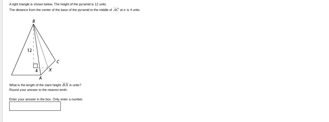 Aright triangle is shown below. The height of the pyramid is 12 units.
The distance from the center of the base of the pyramid to the middle of AC atz is 4 units.
B
121
A
What is the length of the slant height BX in units?
Round your answer to the nearest tenth.
Enter your answer in the box. Only enter a number.
