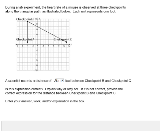 During a lab experiment, the heart rate of a mouse is observed at three checkpoints
along the triangular path, as illustrated below. Each unit represents one foot
Checkpoint B
Checkpoint A
Chechpoint C
10
A scientist records a distance of 8+15 feet between Checkpoint B and Checkpoint C.
Is this expression correct? Explain why or why not. If it is not correct, provide the
correct expression for the distance between Checkpoint B and Checkpoint C.
Enter your answer, work, and'or explanation in the box.
