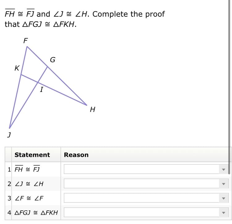FH = FJ and ZJ = ZH. Complete the proof
that ΔFGJ ΔFΚΗ.
F
G
K
I
Statement
Reason
1 FH = FJ
2 ZJ = ZH
3 ZF = ZF
4 ΔFGJ ΔFKΗ
