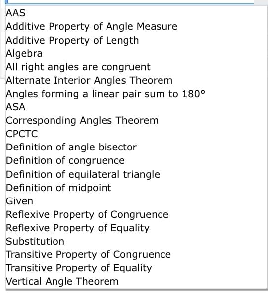 AAS
Additive Property of Angle Measure
Additive Property of Length
Algebra
All right angles are congruent
Alternate Interior Angles Theorem
Angles forming a linear pair sum to 180°
ASA
Corresponding Angles Theorem
СРСТС
Definition of angle bisector
Definition of congruence
Definition of equilateral triangle
Definition of midpoint
Given
Reflexive Property of Congruence
Reflexive Property of Equality
Substitution
Transitive Property of Congruence
Transitive Property of Equality
Vertical Angle Theorem
