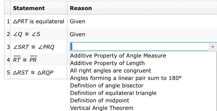 Statement
Reason
1 APRT is equilateral Given
2 ZQ = ZS
Given
3 ZSRT = LPRQ
Additive Property of Angle Measure
Additive Property of Length
All right angles are congruent
Angles forming a linear pair sum to 180°
Definition of angle bisector
Definition of equilateral triangle
Definition of midpoint
Vertical Angle Theorem
4 RT E PR
5 ARST = ARQP
