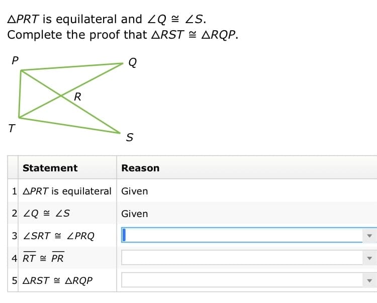 APRT is equilateral and 2Q = ZS.
Complete the proof that ARST = ARQP.
R
Statement
Reason
1 APRT is equilateral Given
2 ZQ = ZS
Given
3 ZSRT = ZPRQ
4 RT = PR
5 ARST E ARQP
ト
