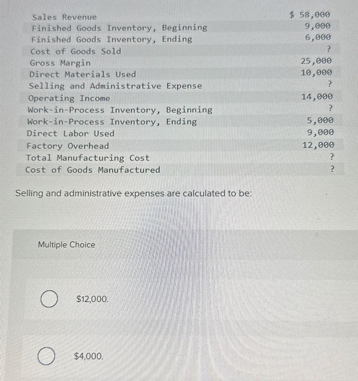 Sales Revenue
Finished Goods Inventory, Beginning
Finished Goods Inventory, Ending
Cost of Goods Sold
Gross Margin
Direct Materials Used
Selling and Administrative Expense
Operating Income
Work-in-Process Inventory, Beginning
Work-in-Process Inventory, Ending
Direct Labor Used
Factory Overhead
Total Manufacturing Cost
Cost of Goods Manufactured
Selling and administrative expenses are calculated to be:
Multiple Choice
$12.000.
$4,000.
$ 58,000
9,000
6,000
2
25,000
10,000
?
14,000
?
5,000
9,000
12,000
?
?