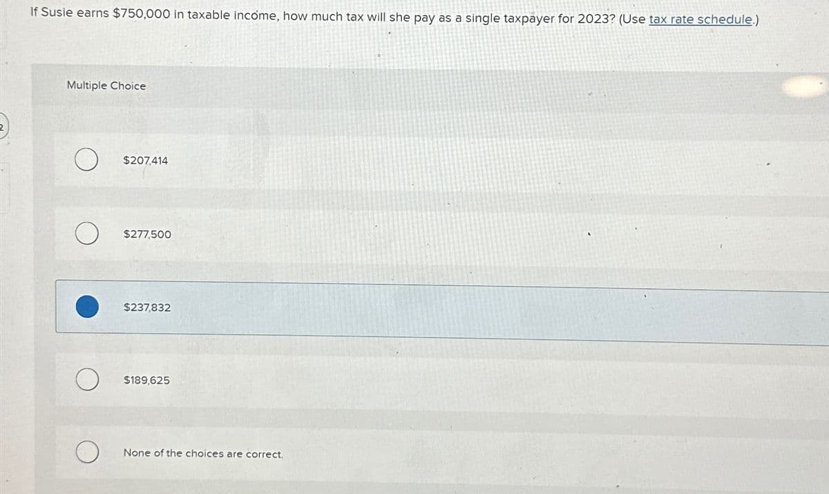 If Susie earns $750,000 in taxable income, how much tax will she pay as a single taxpayer for 2023? (Use tax rate schedule.)
Multiple Choice
$207,414
$277,500
$237,832
$189,625
None of the choices are correct.