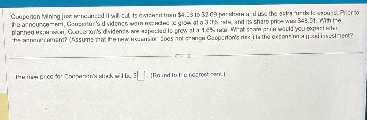 Cooperton Mining just announced it will cut its dividend from $4.03 to $2.69 per share and use the extra funds to expand. Prior to
the announcement, Cooperton's dividends were expected to grow at a 3.3% rate, and its share price was $48.51. With the
planned expansion, Cooperton's dividends are expected to grow at a 4.6% rate. What share price would you expect after
the announcement? (Assume that the new expansion does not change Cooperton's risk.) Is the expansion a good investment?
The new price for Cooperton's stock will be $
(Round to the nearest cent.)