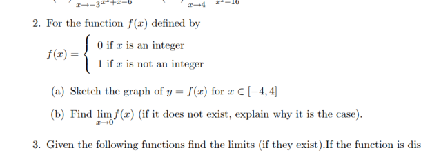 I--32+r-t
2. For the function f(x) defined by
O if æ is an integer
1 if a is not an integer
f(x) =
(a) Sketch the graph of y = f(x) for x € [-4, 4]
(b) Find lim f(x) (if it does not exist, explain why it is the case).
3. Given the following functions find the limits (if they exist).If the function is dis
