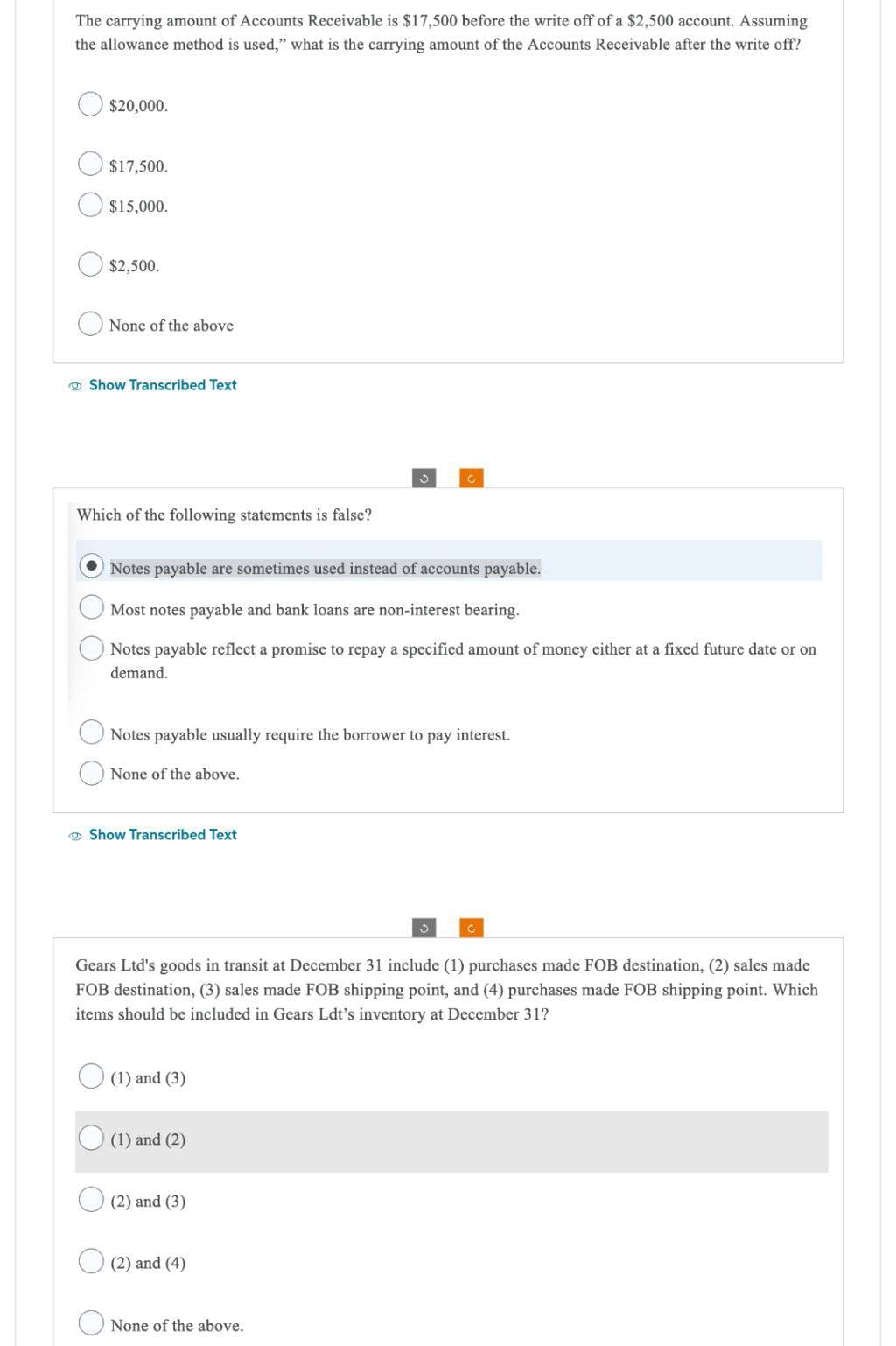 The carrying amount of Accounts Receivable is $17,500 before the write off of a $2,500 account. Assuming
the allowance method is used," what is the carrying amount of the Accounts Receivable after the write off?
$20,000.
$17,500.
$15,000.
$2,500.
None of the above
Show Transcribed Text
Which of the following statements is false?
Notes payable are sometimes used instead of accounts payable.
Most notes payable and bank loans are non-interest bearing.
Notes payable reflect a promise to repay a specified amount of money either at a fixed future date or on
demand.
Notes payable usually require the borrower to pay interest.
None of the above.
Show Transcribed Text
Gears Ltd's goods in transit at December 31 include (1) purchases made FOB destination, (2) sales made
FOB destination, (3) sales made FOB shipping point, and (4) purchases made FOB shipping point. Which
items should be included in Gears Ldt's inventory at December 31?
(1) and (3)
(1) and (2)
(2) and (3)
(2) and (4)
None of the above.