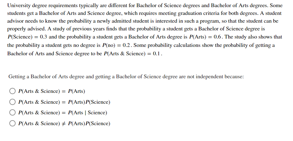 University degree requirements typically are different for Bachelor of Science degrees and Bachelor of Arts degrees. Some
students get a Bachelor of Arts and Science degree, which requires meeting graduation criteria for both degrees. A student
advisor needs to know the probability a newly admitted student is interested in such a program, so that the student can be
properly advised. A study of previous years finds that the probability a student gets a Bachelor of Science degree is
P(Science) = 0.3 and the probability a student gets a Bachelor of Arts degree is P(Arts) = 0.6. The study also shows that
the probability a student gets no degree is P(no) = 0.2. Some probability calculations show the probability of getting a
Bachelor of Arts and Science degree to be P(Arts & Science) = 0.1.
Getting a Bachelor of Arts degree and getting a Bachelor of Science degree are not independent because:
P(Arts & Science) = P(Arts)
P(Arts & Science) = P(Arts) P(Science)
P(Arts & Science) = P(Arts | Science)
O P(Arts & Science) # P(Arts)P(Science)