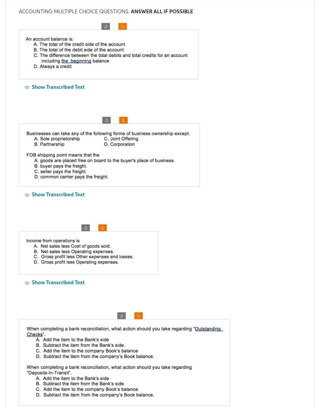 ACCOUNTING MULTIPLE CHOICE QUESTIONS. ANSWER ALL IF POSSIBLE
An account balance is:
A. The total of the credit side of the account
B. The total of the debit side of the account
C. The difference between the total debits and total credits for an account
including the beginning balance
D. Always a credit
Show Transcribed Text
O
Businesses can take any of the following forms of business ownership except:
A. Sole proprietorship
C. Joint Offering
B. Partnership
D. Corporation
FOB shipping point means that the
A. goods are placed free on board to the buyer's place of business.
B. buyer pays the freight.
Show Transcribed Text
3
C. seller pays the freight.
D. common carrier pays the freight.
C
Show Transcribed Text
Income from operations is
A. Net sales less Cost of goods sold.
B. Net sales less Operating expenses.
C. Gross profit less Other expenses and losses.
D. Gross profit less Operating expenses.
When completing a bank reconciliation, what action should you take regarding "Outstanding
Checks".
A. Add the item to the Bank's side
B. Subtract the item from the Bank's side.
C. Add the item to the company Book's balance
D. Subtract the item from the company's Book balance.
When completing a bank reconciliation, what action should you take regarding
"Deposits-In-Transit".
A. Add the item to the Bank's side
B. Subtract the item from the Bank's side.
C. Add the item to the company Book's balance
D. Subtract the item from the company's Book balance.