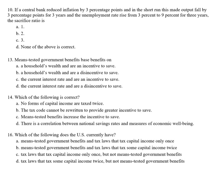 10. If a central bank reduced inflation by 3 percentage points and in the short run this made output fall by
3 percentage points for 3 years and the unemployment rate rise from 3 percent to 9 percent for three years,
the sacrifice ratio is
a. 1.
b. 2.
c. 3.
d. None of the above is correct.
13. Means-tested government benefits base benefits on
a. a household's wealth and are an incentive to save.
b. a household's wealth and are a disincentive to save.
c. the current interest rate and are an incentive to save.
d. the current interest rate and are a disincentive to save.
14. Which of the following is correct?
a. No forms of capital income are taxed twice.
b. The tax code cannot be rewritten to provide greater incentive to save.
c. Means-tested benefits increase the incentive to save.
d. There is a correlation between national savings rates and measures of economic well-being.
16. Which of the following does the U.S. currently have?
a. means-tested government benefits and tax laws that tax capital income only once
b. means-tested government benefits and tax laws that tax some capital income twice
c. tax laws that tax capital income only once, but not means-tested government benefits
d. tax laws that tax some capital income twice, but not means-tested government benefits